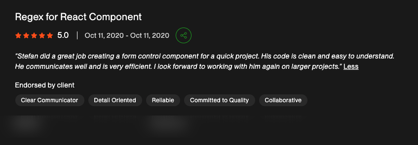 5-star Upwork review for "Regex for React Component": "Stefan did a great job creating a form control component for a quick project. His code is clean and easy to understand. He communicates well and is very efficient. I look forward to working with him again on larger projects."