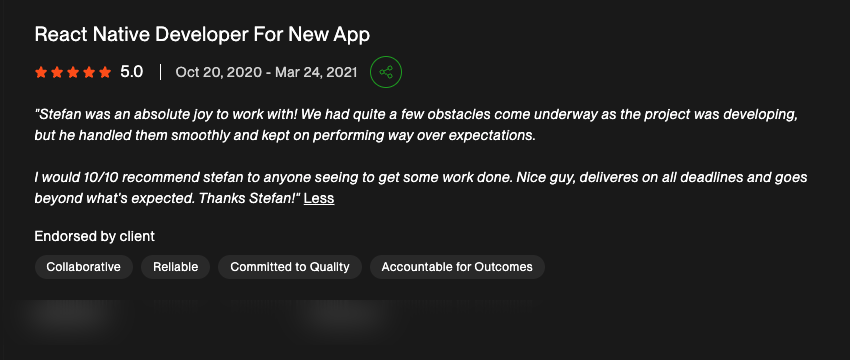 5-star Upwork review for "React Native Developer For New App": "Stefan was an absolute joy to work with! We had quite a few obstacles come underway as the project was developing, but he handled them smoothly and kept on performing way over expectations. I would 10/10 recommend stefan to anyone seeing to get some work done. Nice guy, deliveres on all deadlines and goes beyond what’s expected. Thanks Stefan!"